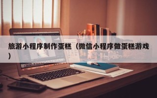无棣旅游小程序制作蛋糕（微信小程序做蛋糕游戏）